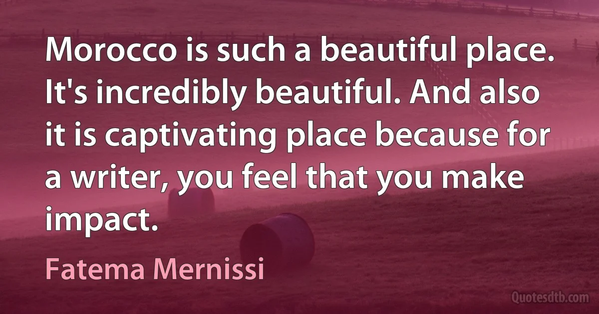 Morocco is such a beautiful place. It's incredibly beautiful. And also it is captivating place because for a writer, you feel that you make impact. (Fatema Mernissi)