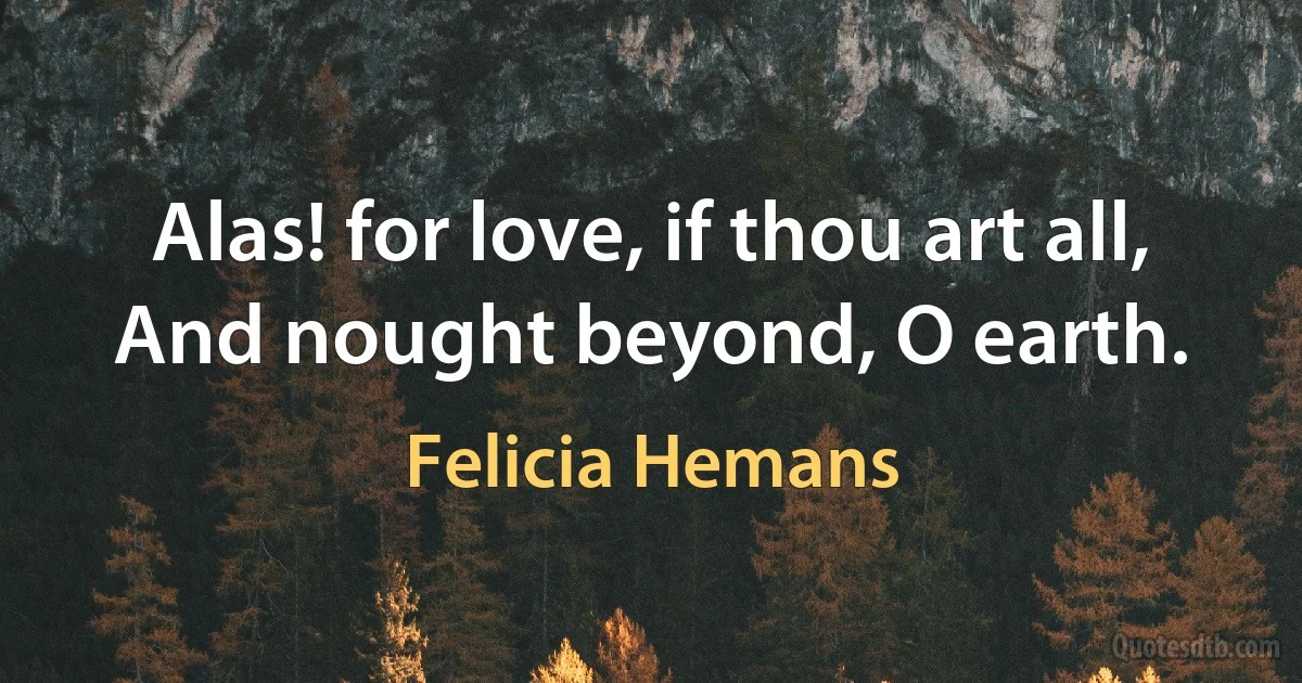 Alas! for love, if thou art all,
And nought beyond, O earth. (Felicia Hemans)