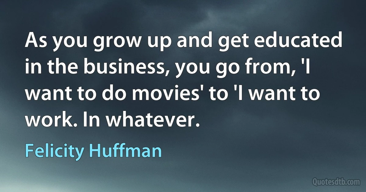 As you grow up and get educated in the business, you go from, 'I want to do movies' to 'I want to work. In whatever. (Felicity Huffman)