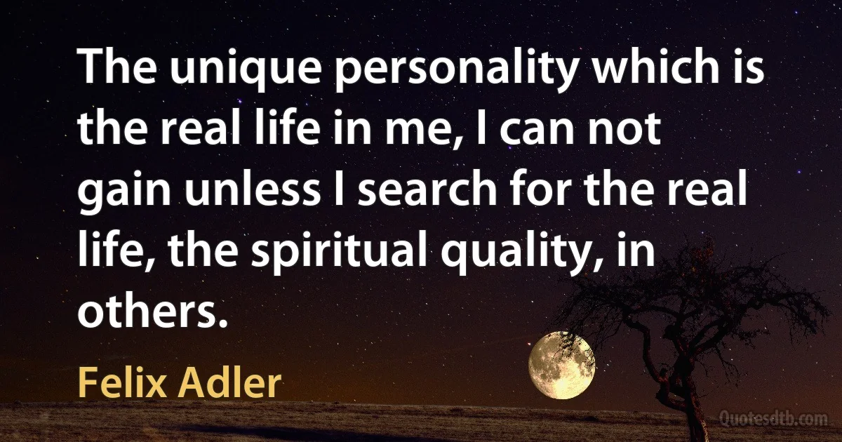 The unique personality which is the real life in me, I can not gain unless I search for the real life, the spiritual quality, in others. (Felix Adler)