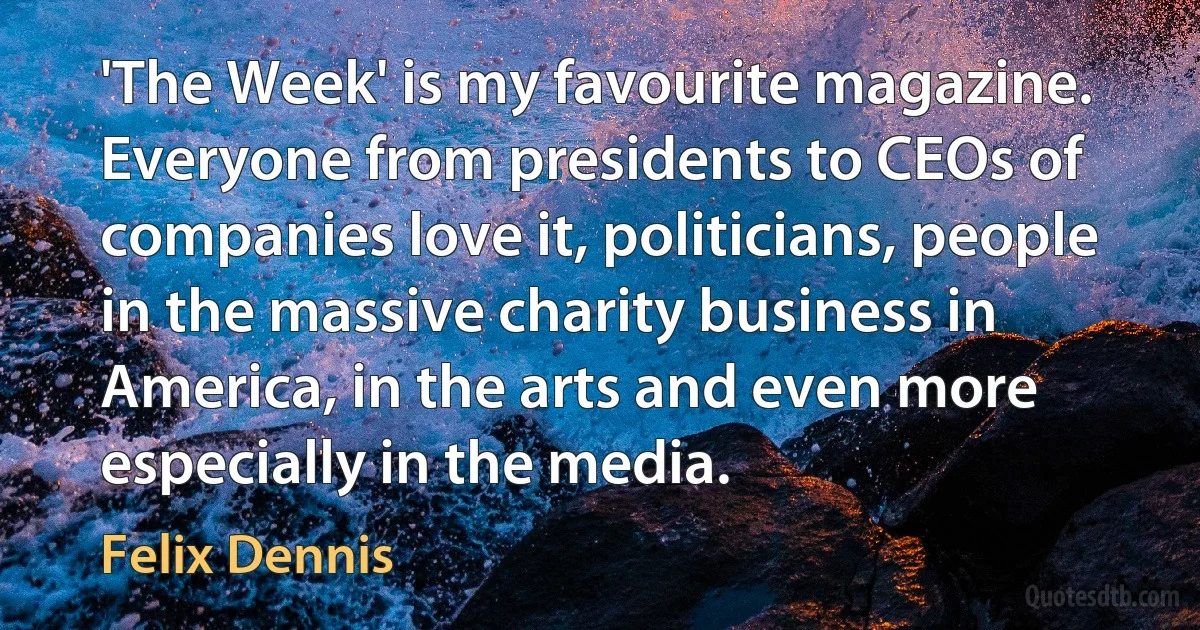 'The Week' is my favourite magazine. Everyone from presidents to CEOs of companies love it, politicians, people in the massive charity business in America, in the arts and even more especially in the media. (Felix Dennis)