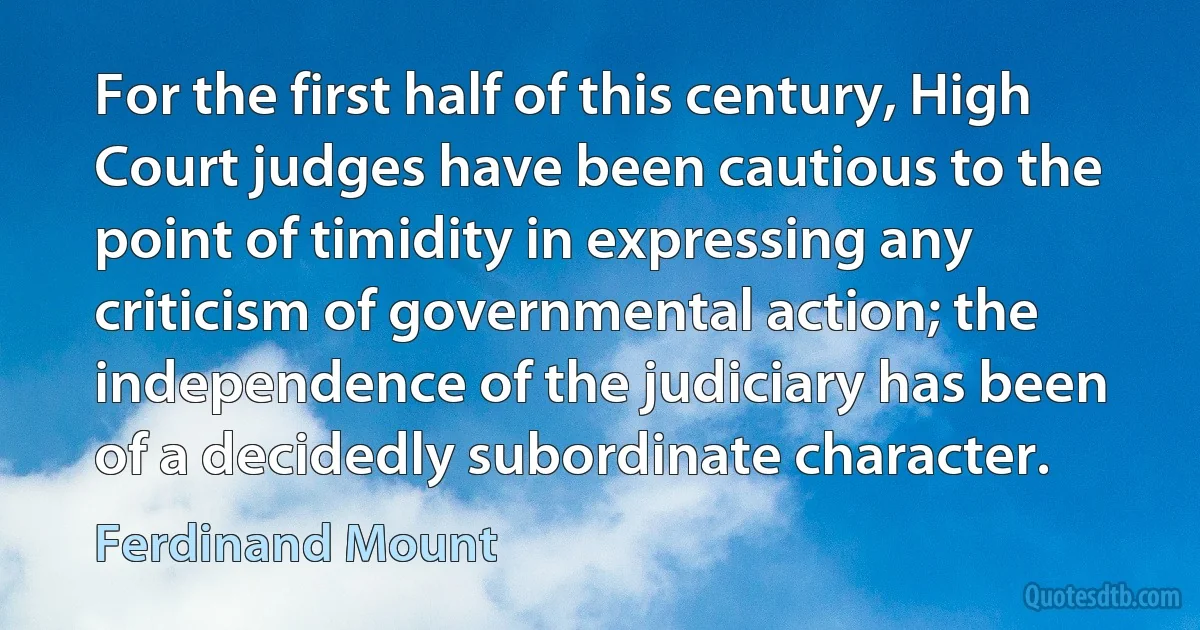 For the first half of this century, High Court judges have been cautious to the point of timidity in expressing any criticism of governmental action; the independence of the judiciary has been of a decidedly subordinate character. (Ferdinand Mount)