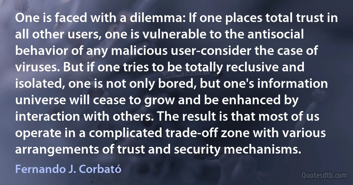 One is faced with a dilemma: If one places total trust in all other users, one is vulnerable to the antisocial behavior of any malicious user-consider the case of viruses. But if one tries to be totally reclusive and isolated, one is not only bored, but one's information universe will cease to grow and be enhanced by interaction with others. The result is that most of us operate in a complicated trade-off zone with various arrangements of trust and security mechanisms. (Fernando J. Corbató)