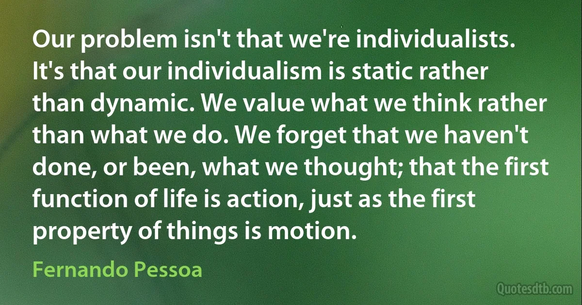 Our problem isn't that we're individualists. It's that our individualism is static rather than dynamic. We value what we think rather than what we do. We forget that we haven't done, or been, what we thought; that the first function of life is action, just as the first property of things is motion. (Fernando Pessoa)