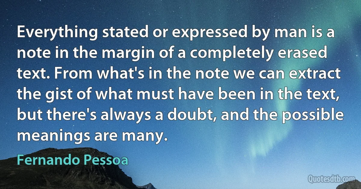 Everything stated or expressed by man is a note in the margin of a completely erased text. From what's in the note we can extract the gist of what must have been in the text, but there's always a doubt, and the possible meanings are many. (Fernando Pessoa)