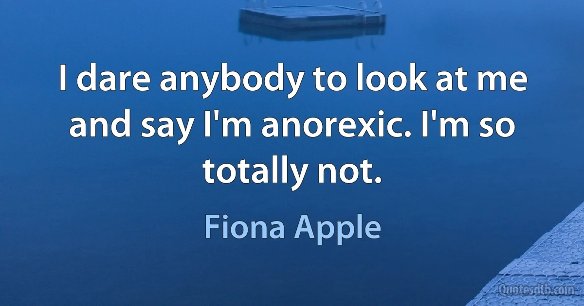 I dare anybody to look at me and say I'm anorexic. I'm so totally not. (Fiona Apple)