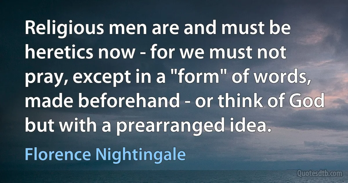 Religious men are and must be heretics now - for we must not pray, except in a "form" of words, made beforehand - or think of God but with a prearranged idea. (Florence Nightingale)