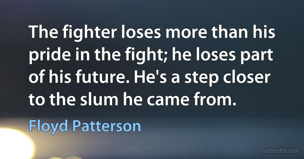 The fighter loses more than his pride in the fight; he loses part of his future. He's a step closer to the slum he came from. (Floyd Patterson)