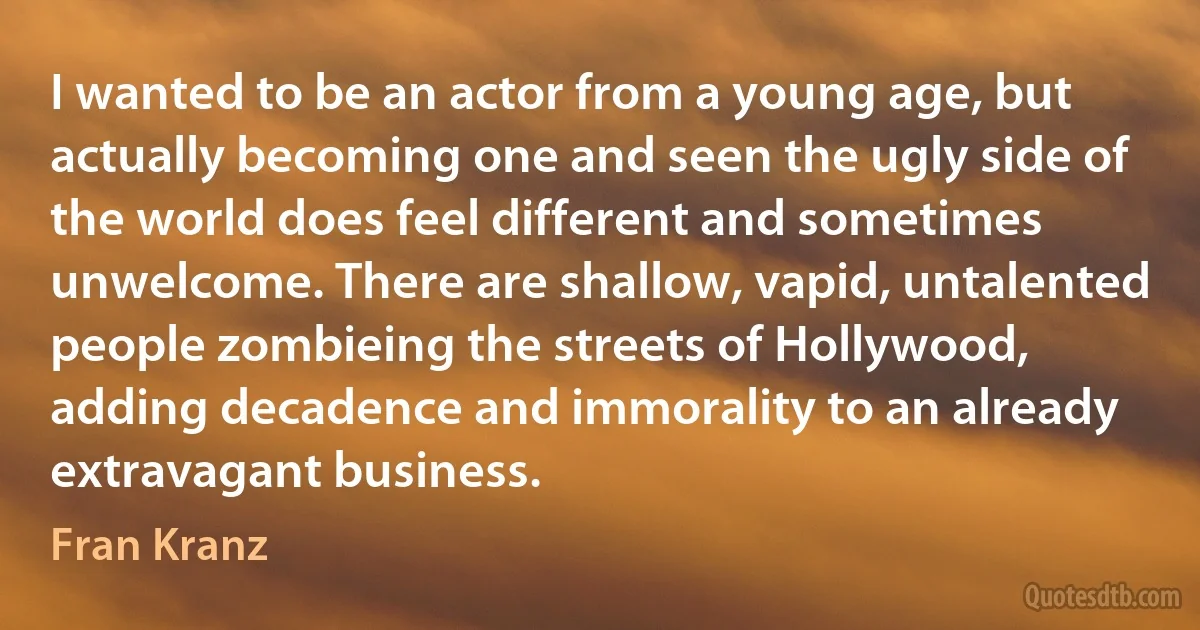 I wanted to be an actor from a young age, but actually becoming one and seen the ugly side of the world does feel different and sometimes unwelcome. There are shallow, vapid, untalented people zombieing the streets of Hollywood, adding decadence and immorality to an already extravagant business. (Fran Kranz)