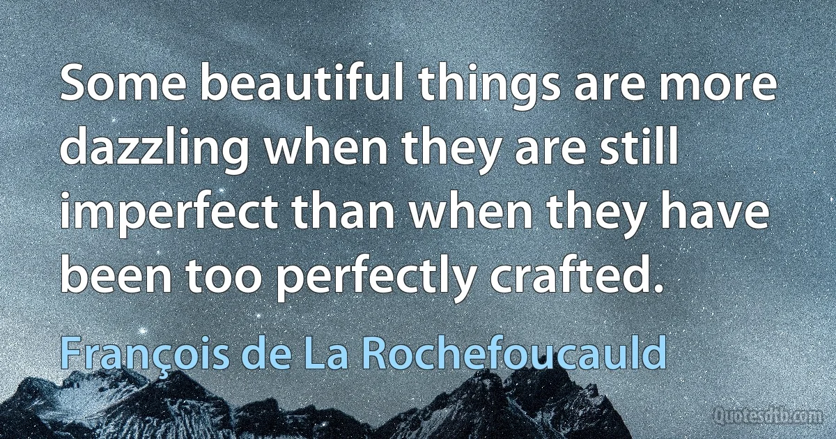 Some beautiful things are more dazzling when they are still imperfect than when they have been too perfectly crafted. (François de La Rochefoucauld)