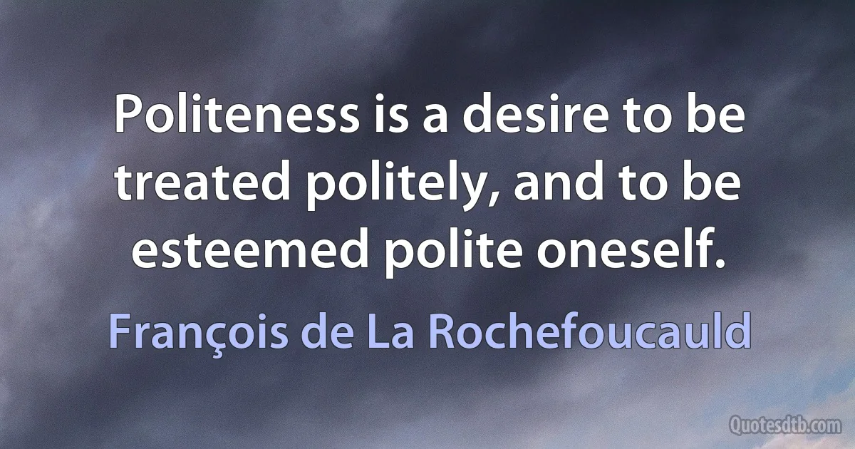 Politeness is a desire to be treated politely, and to be esteemed polite oneself. (François de La Rochefoucauld)