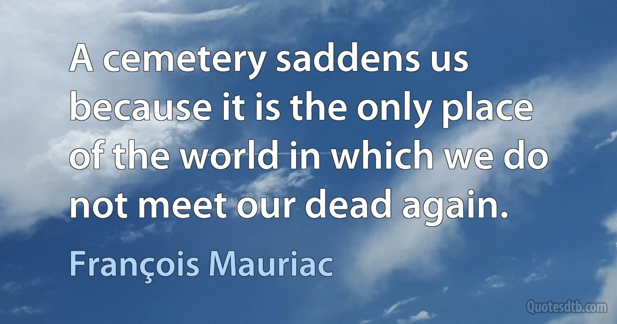 A cemetery saddens us because it is the only place of the world in which we do not meet our dead again. (François Mauriac)