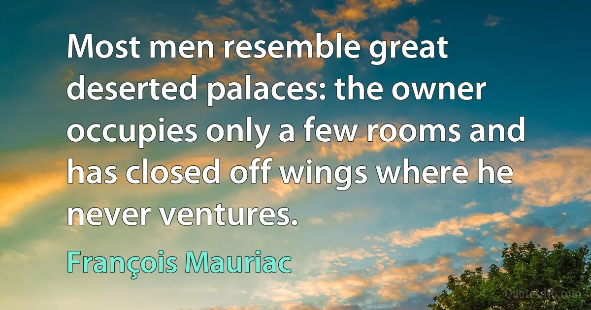 Most men resemble great deserted palaces: the owner occupies only a few rooms and has closed off wings where he never ventures. (François Mauriac)