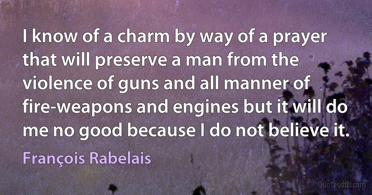 I know of a charm by way of a prayer that will preserve a man from the violence of guns and all manner of fire-weapons and engines but it will do me no good because I do not believe it. (François Rabelais)