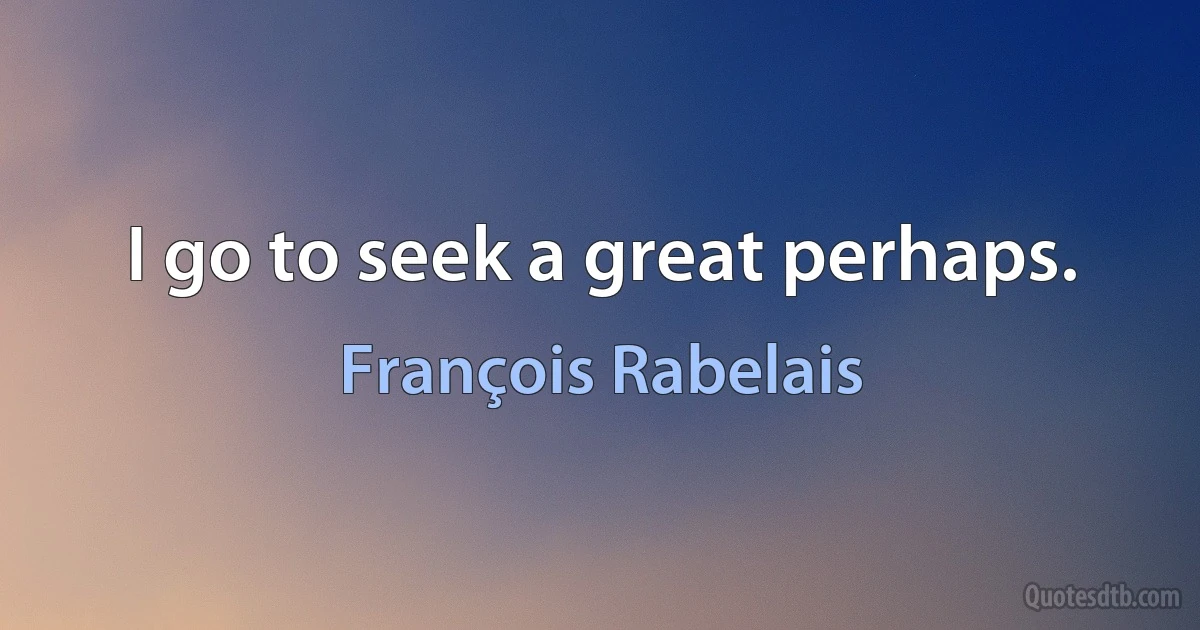 I go to seek a great perhaps. (François Rabelais)