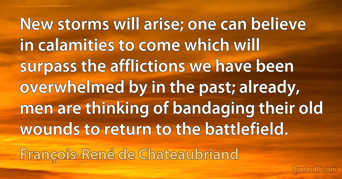 New storms will arise; one can believe in calamities to come which will surpass the afflictions we have been overwhelmed by in the past; already, men are thinking of bandaging their old wounds to return to the battlefield. (François-René de Chateaubriand)