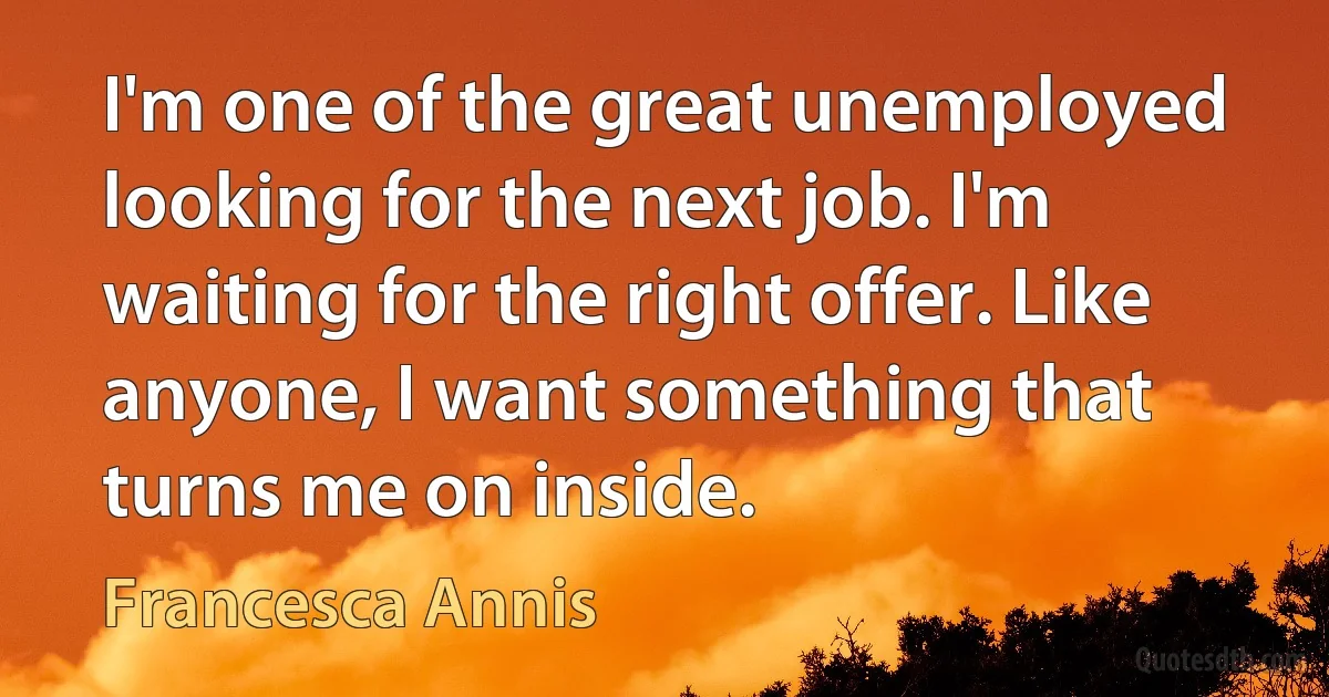 I'm one of the great unemployed looking for the next job. I'm waiting for the right offer. Like anyone, I want something that turns me on inside. (Francesca Annis)