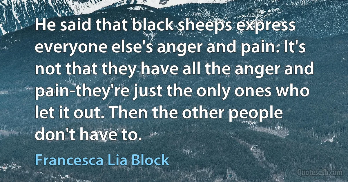 He said that black sheeps express everyone else's anger and pain. It's not that they have all the anger and pain-they're just the only ones who let it out. Then the other people don't have to. (Francesca Lia Block)