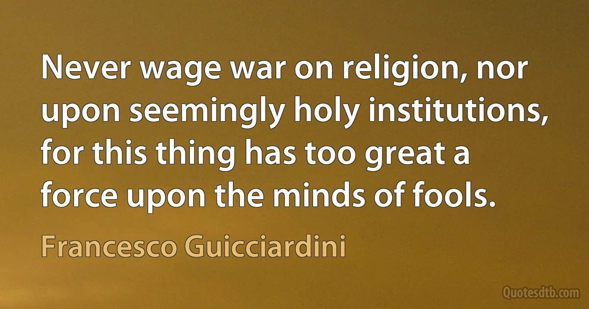 Never wage war on religion, nor upon seemingly holy institutions, for this thing has too great a force upon the minds of fools. (Francesco Guicciardini)