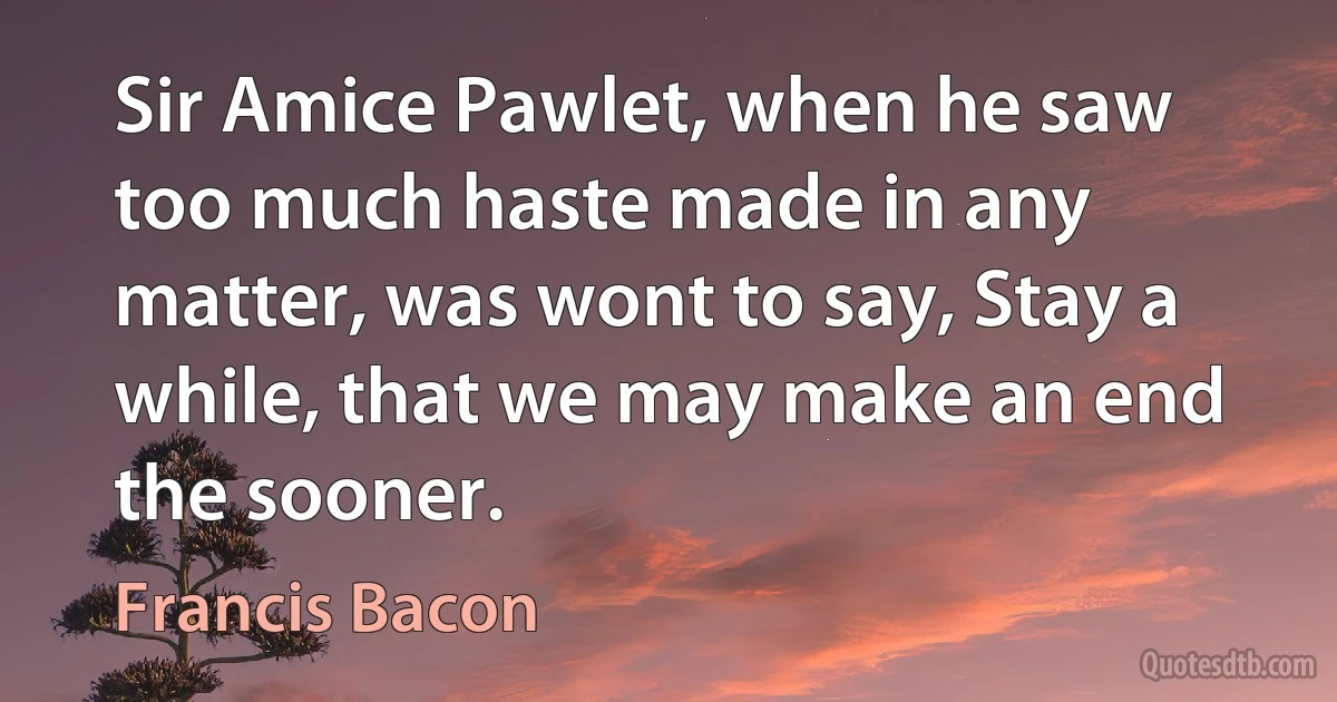 Sir Amice Pawlet, when he saw too much haste made in any matter, was wont to say, Stay a while, that we may make an end the sooner. (Francis Bacon)