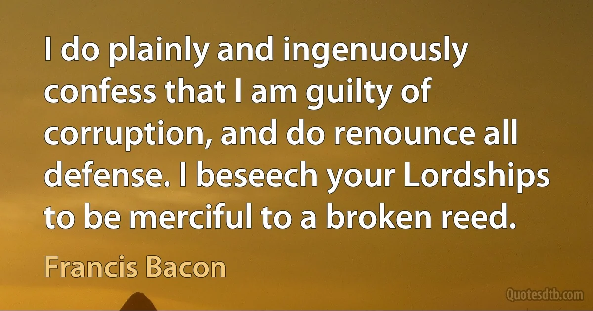 I do plainly and ingenuously confess that I am guilty of corruption, and do renounce all defense. I beseech your Lordships to be merciful to a broken reed. (Francis Bacon)