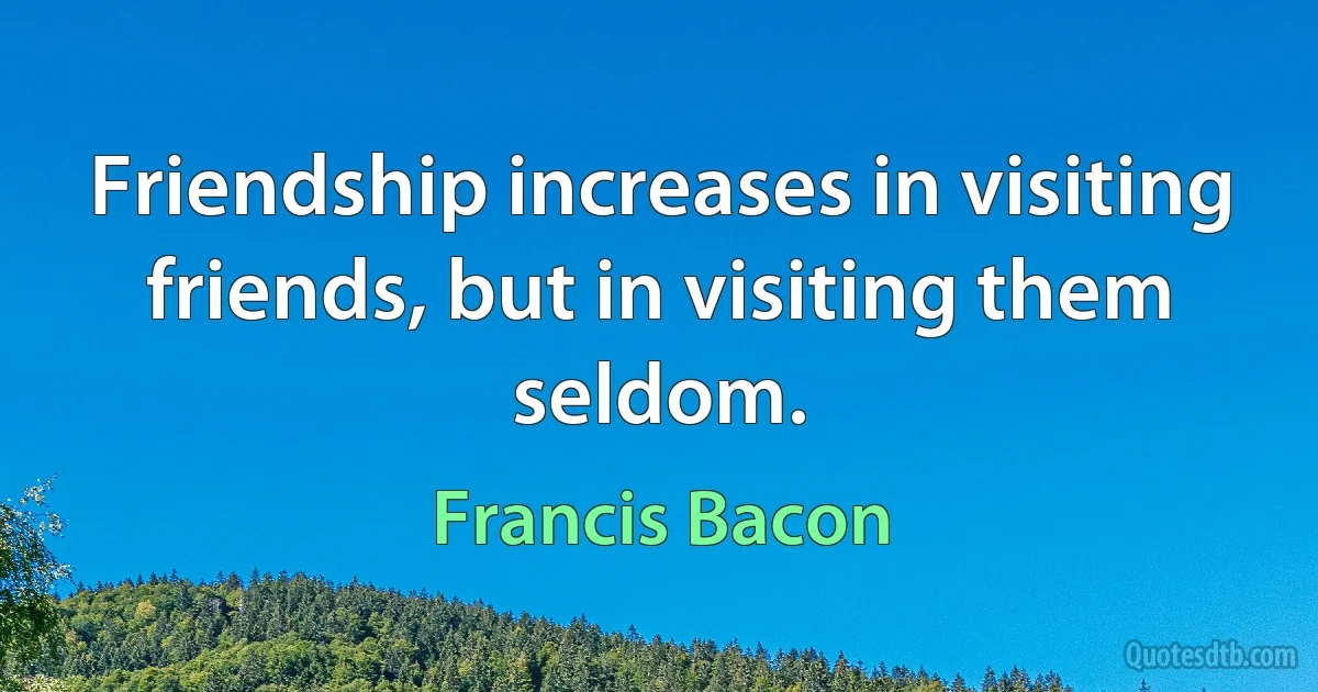 Friendship increases in visiting friends, but in visiting them seldom. (Francis Bacon)