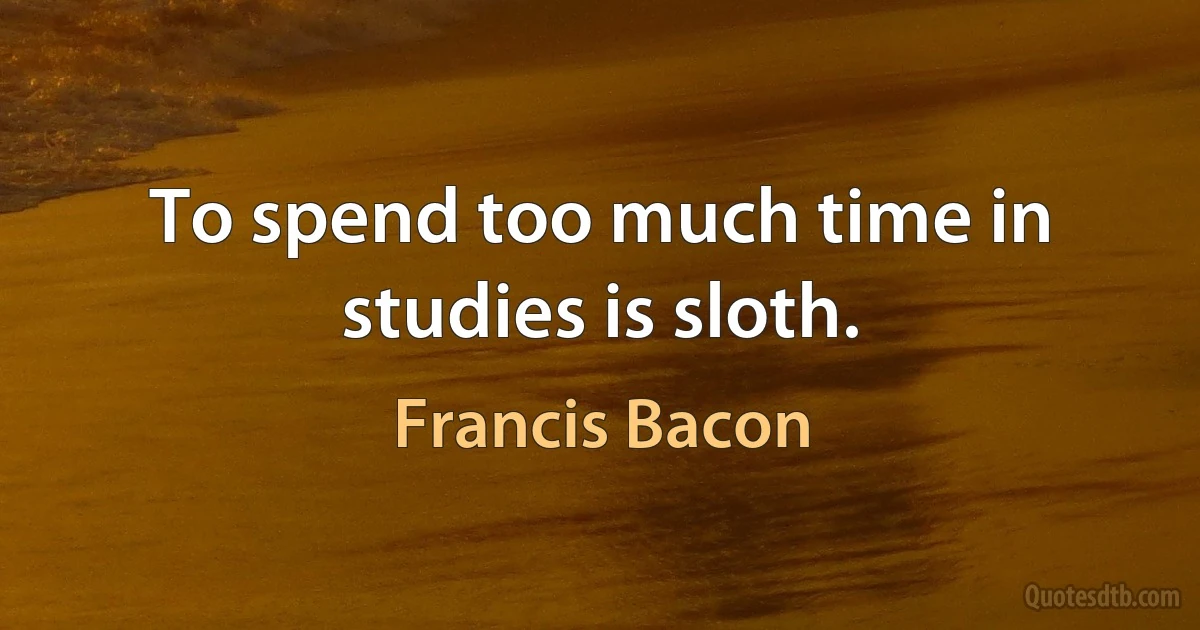 To spend too much time in studies is sloth. (Francis Bacon)