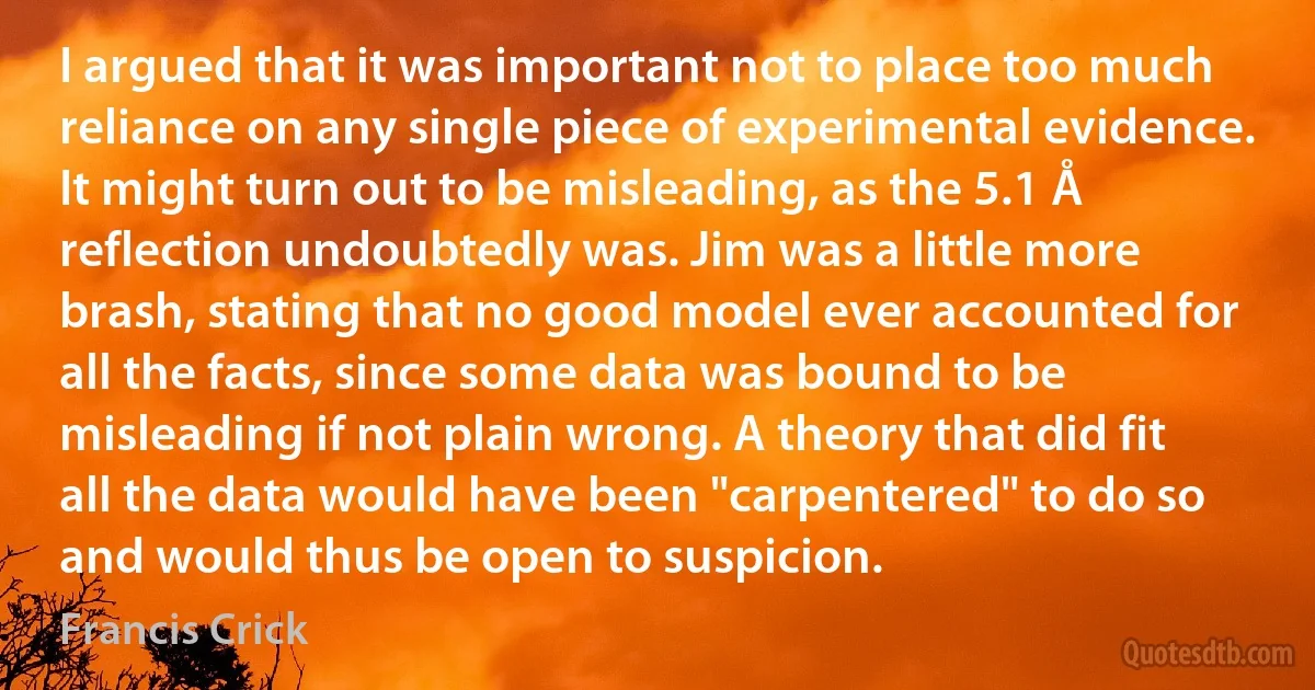 I argued that it was important not to place too much reliance on any single piece of experimental evidence. It might turn out to be misleading, as the 5.1 Å reflection undoubtedly was. Jim was a little more brash, stating that no good model ever accounted for all the facts, since some data was bound to be misleading if not plain wrong. A theory that did fit all the data would have been "carpentered" to do so and would thus be open to suspicion. (Francis Crick)