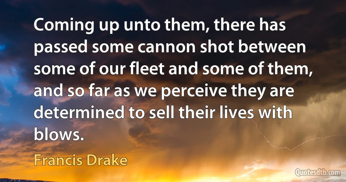 Coming up unto them, there has passed some cannon shot between some of our fleet and some of them, and so far as we perceive they are determined to sell their lives with blows. (Francis Drake)