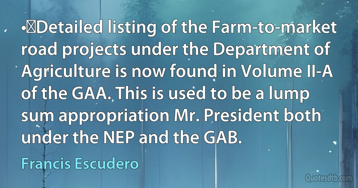 •	Detailed listing of the Farm-to-market road projects under the Department of Agriculture is now found in Volume II-A of the GAA. This is used to be a lump sum appropriation Mr. President both under the NEP and the GAB. (Francis Escudero)