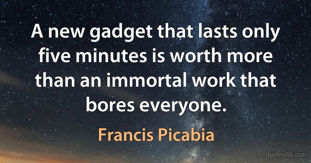 A new gadget that lasts only five minutes is worth more than an immortal work that bores everyone. (Francis Picabia)