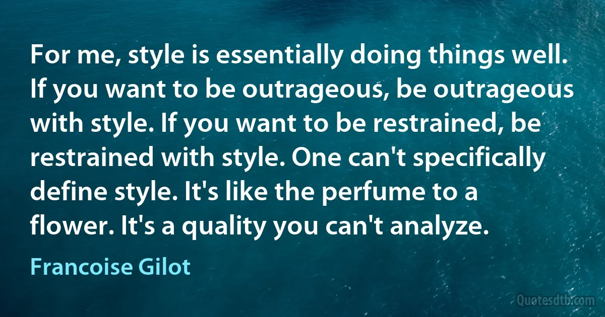 For me, style is essentially doing things well. If you want to be outrageous, be outrageous with style. If you want to be restrained, be restrained with style. One can't specifically define style. It's like the perfume to a flower. It's a quality you can't analyze. (Francoise Gilot)