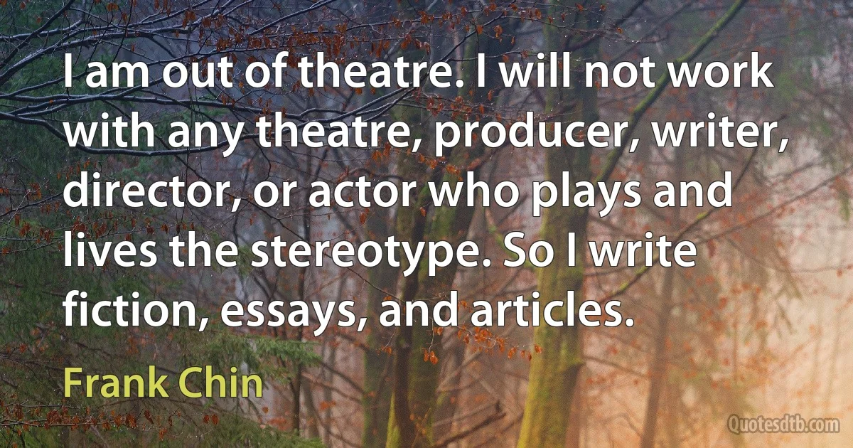 I am out of theatre. I will not work with any theatre, producer, writer, director, or actor who plays and lives the stereotype. So I write fiction, essays, and articles. (Frank Chin)