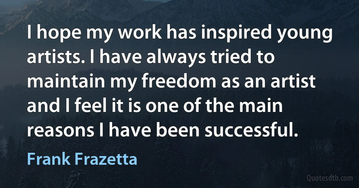 I hope my work has inspired young artists. I have always tried to maintain my freedom as an artist and I feel it is one of the main reasons I have been successful. (Frank Frazetta)