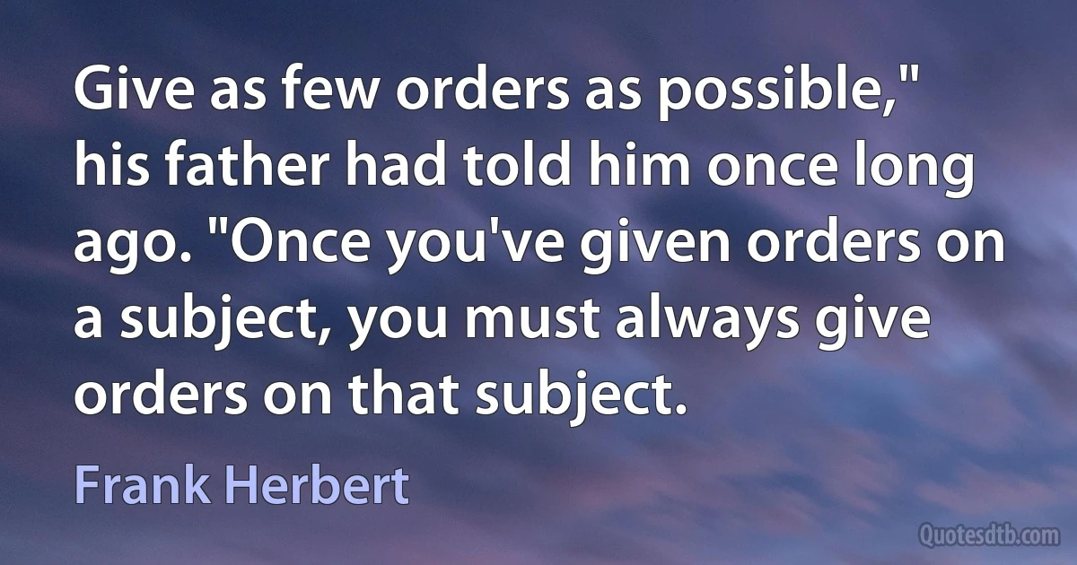 Give as few orders as possible," his father had told him once long ago. "Once you've given orders on a subject, you must always give orders on that subject. (Frank Herbert)