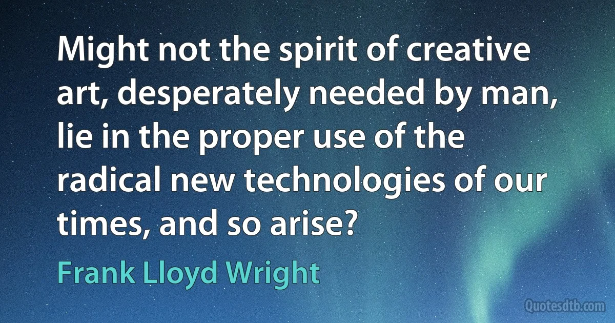 Might not the spirit of creative art, desperately needed by man, lie in the proper use of the radical new technologies of our times, and so arise? (Frank Lloyd Wright)