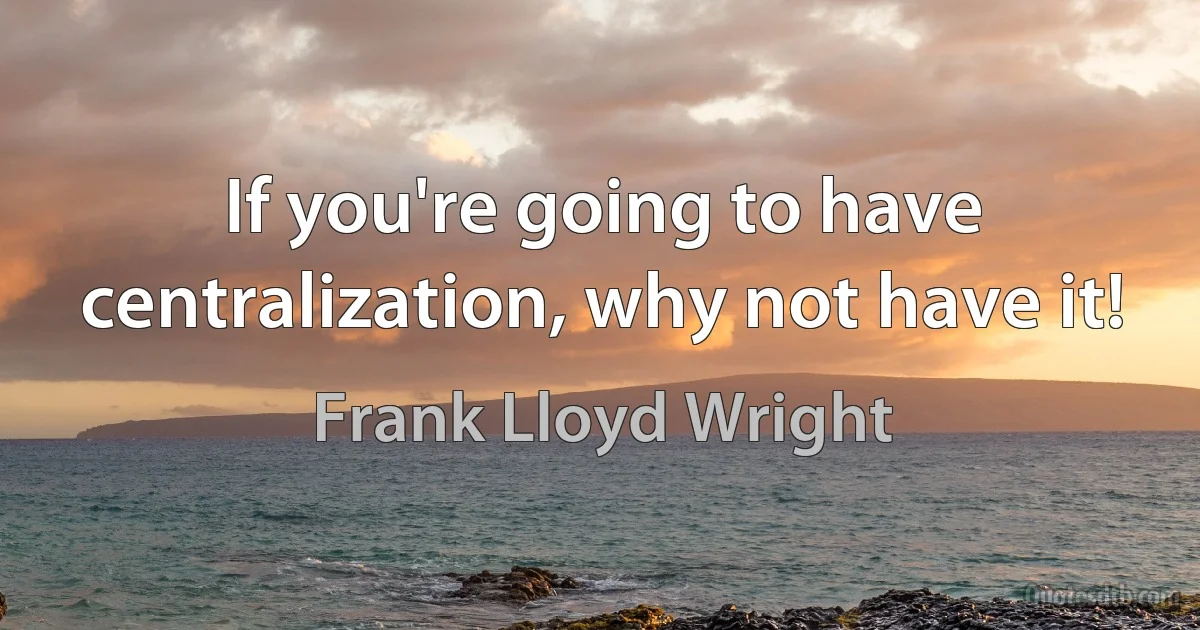 If you're going to have centralization, why not have it! (Frank Lloyd Wright)