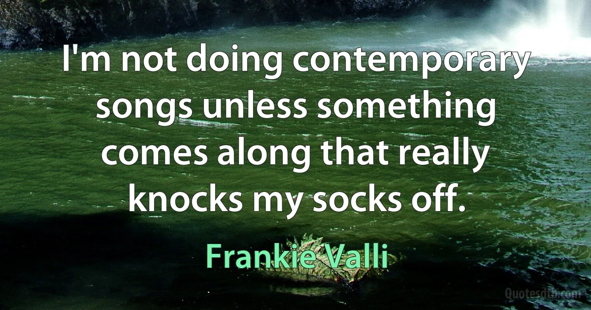 I'm not doing contemporary songs unless something comes along that really knocks my socks off. (Frankie Valli)