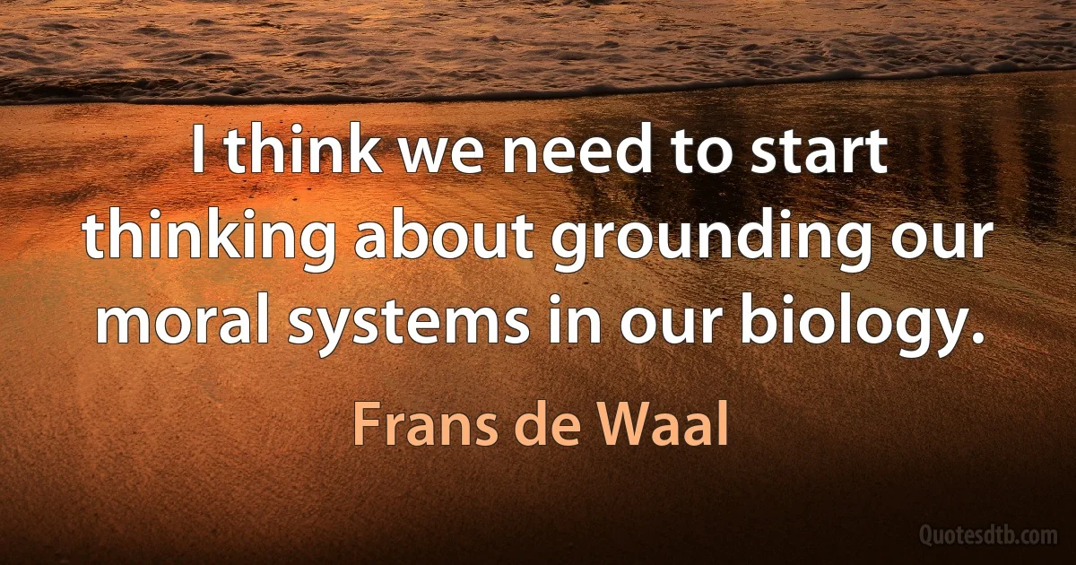 I think we need to start thinking about grounding our moral systems in our biology. (Frans de Waal)