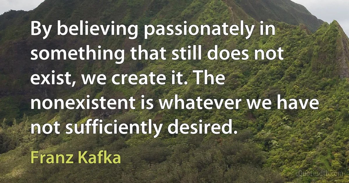 By believing passionately in something that still does not exist, we create it. The nonexistent is whatever we have not sufficiently desired. (Franz Kafka)