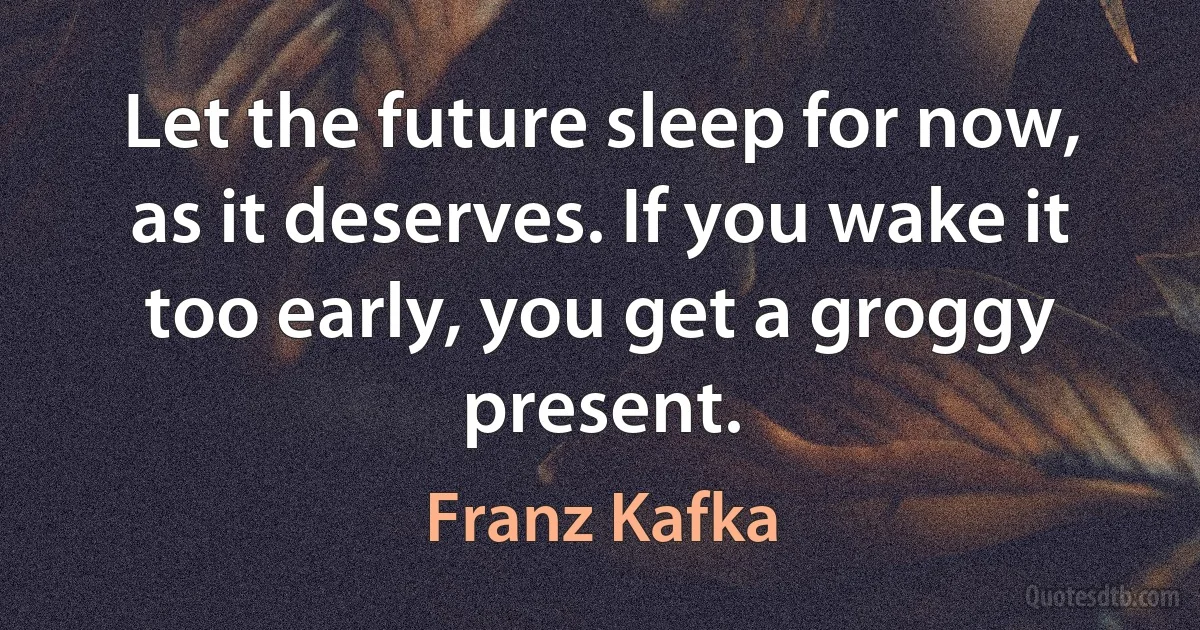 Let the future sleep for now, as it deserves. If you wake it too early, you get a groggy present. (Franz Kafka)