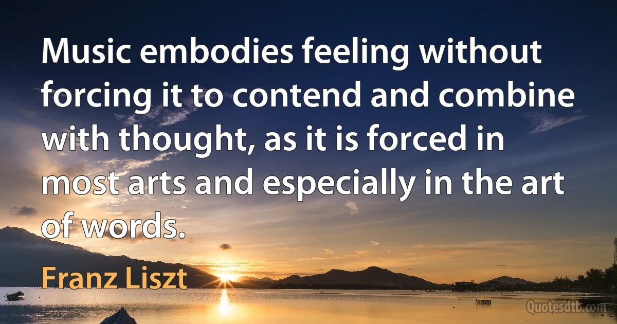 Music embodies feeling without forcing it to contend and combine with thought, as it is forced in most arts and especially in the art of words. (Franz Liszt)