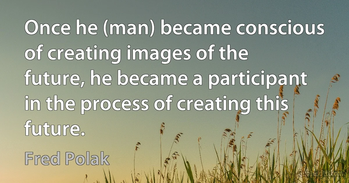 Once he (man) became conscious of creating images of the future, he became a participant in the process of creating this future. (Fred Polak)