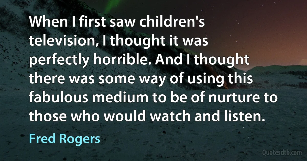 When I first saw children's television, I thought it was perfectly horrible. And I thought there was some way of using this fabulous medium to be of nurture to those who would watch and listen. (Fred Rogers)