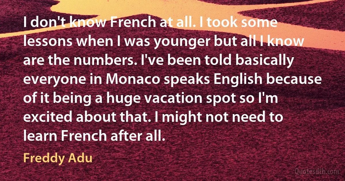 I don't know French at all. I took some lessons when I was younger but all I know are the numbers. I've been told basically everyone in Monaco speaks English because of it being a huge vacation spot so I'm excited about that. I might not need to learn French after all. (Freddy Adu)