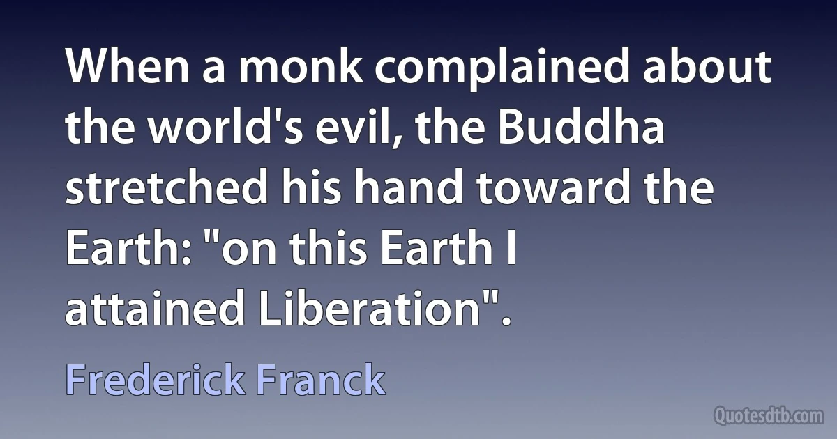 When a monk complained about the world's evil, the Buddha stretched his hand toward the Earth: "on this Earth I attained Liberation". (Frederick Franck)