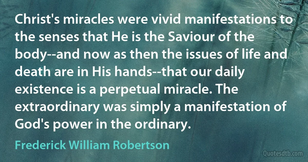 Christ's miracles were vivid manifestations to the senses that He is the Saviour of the body--and now as then the issues of life and death are in His hands--that our daily existence is a perpetual miracle. The extraordinary was simply a manifestation of God's power in the ordinary. (Frederick William Robertson)