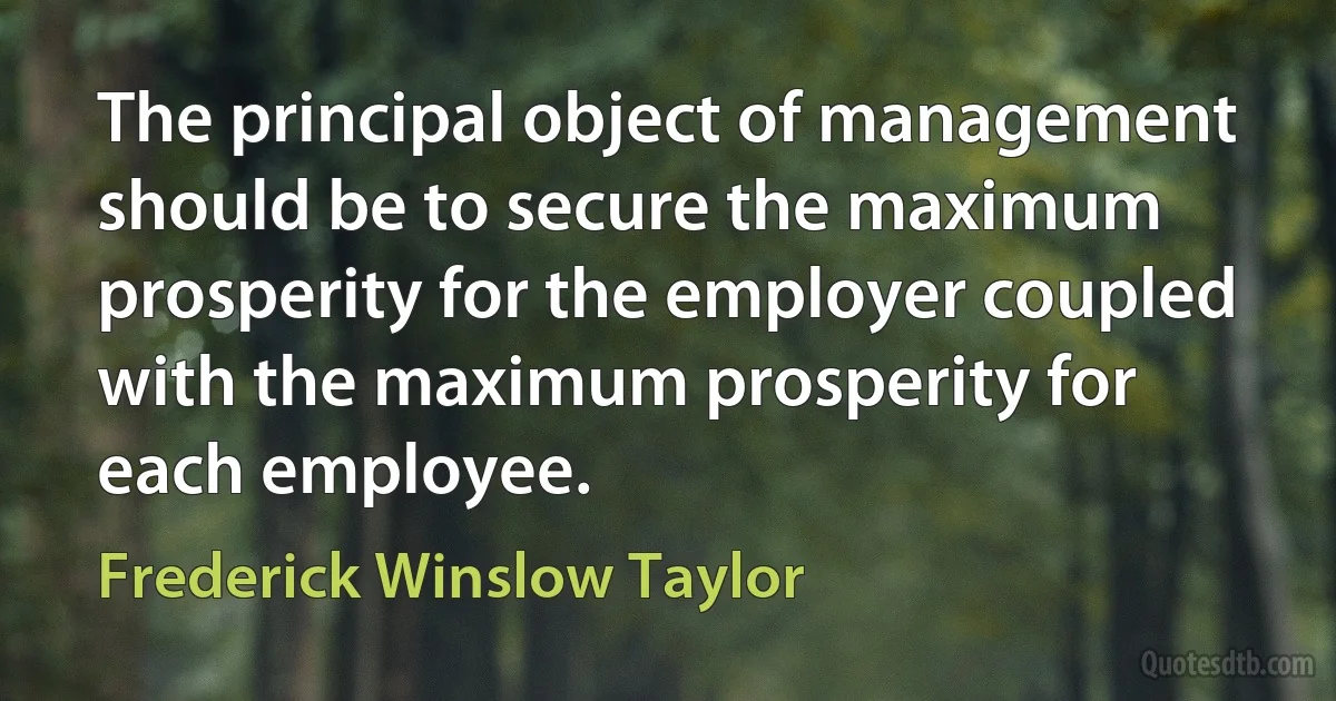 The principal object of management should be to secure the maximum prosperity for the employer coupled with the maximum prosperity for each employee. (Frederick Winslow Taylor)