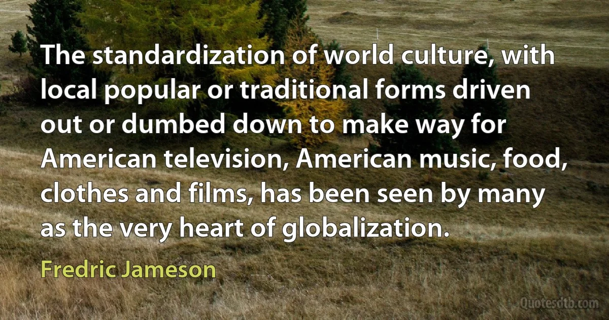 The standardization of world culture, with local popular or traditional forms driven out or dumbed down to make way for American television, American music, food, clothes and films, has been seen by many as the very heart of globalization. (Fredric Jameson)