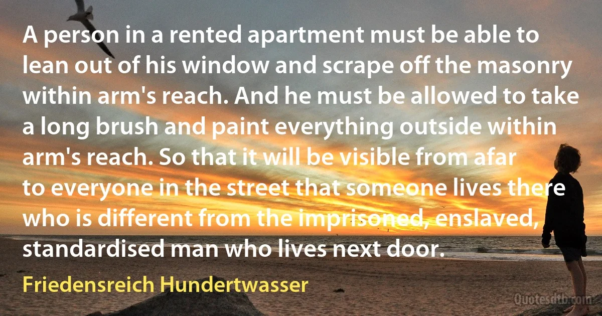 A person in a rented apartment must be able to lean out of his window and scrape off the masonry within arm's reach. And he must be allowed to take a long brush and paint everything outside within arm's reach. So that it will be visible from afar to everyone in the street that someone lives there who is different from the imprisoned, enslaved, standardised man who lives next door. (Friedensreich Hundertwasser)